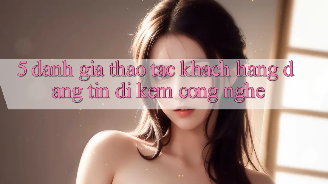 5. Đánh Giá Thao tác Khách Hàng: Đáng tin Đi Kèm Công Nghệ