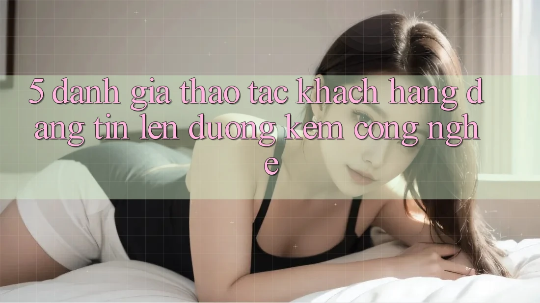 5. Đánh Giá Thao tác Khách Hàng: Đáng tin Lên đường Kèm Công Nghệ