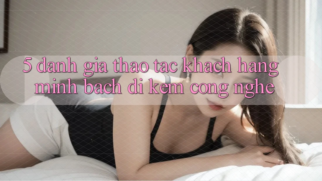5. Đánh Giá Thao tác Khách Hàng: Minh bạch Đi Kèm Công Nghệ