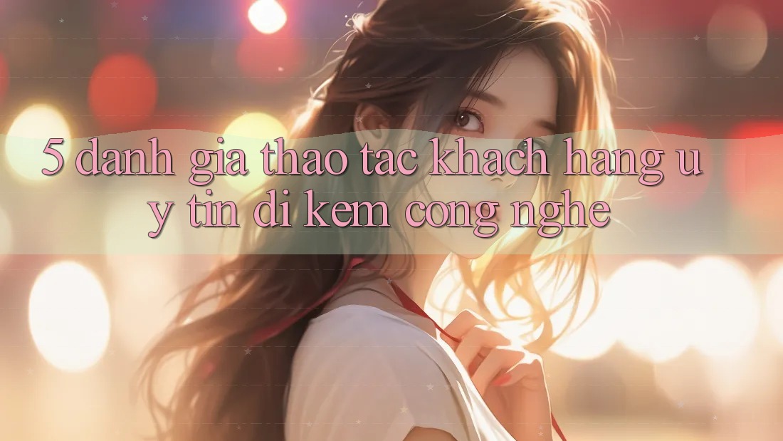 5. Đánh Giá Thao tác Khách Hàng: Uy Tín Đi Kèm Công Nghệ
