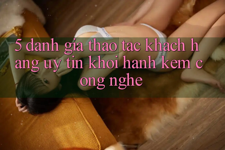 5. Đánh Giá Thao tác Khách Hàng: Uy Tín Khởi hành Kèm Công Nghệ