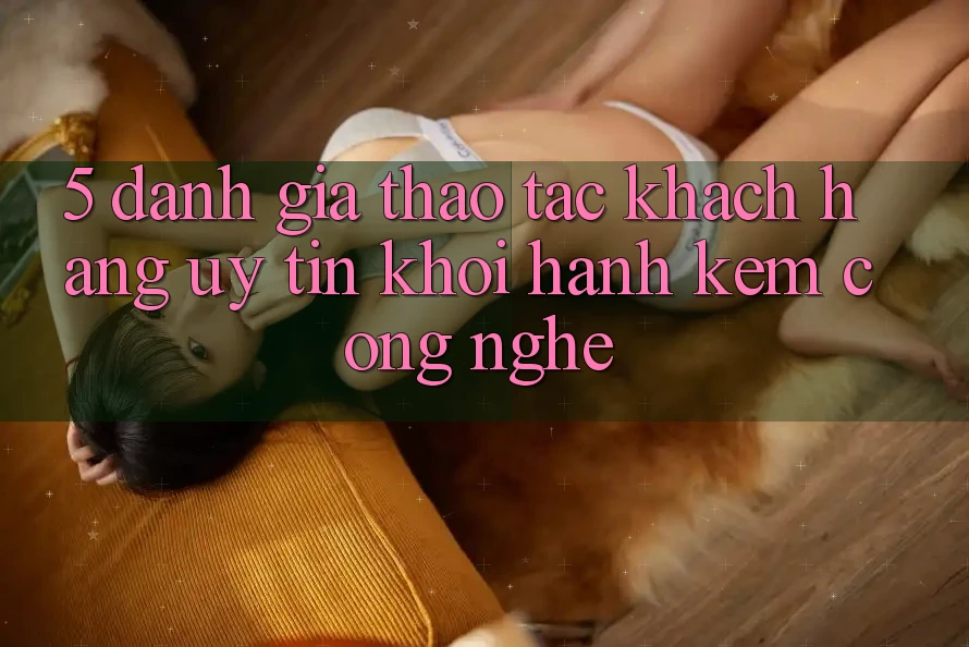 5. Đánh Giá Thao tác Khách Hàng: Uy Tín Khởi hành Kèm Công Nghệ
