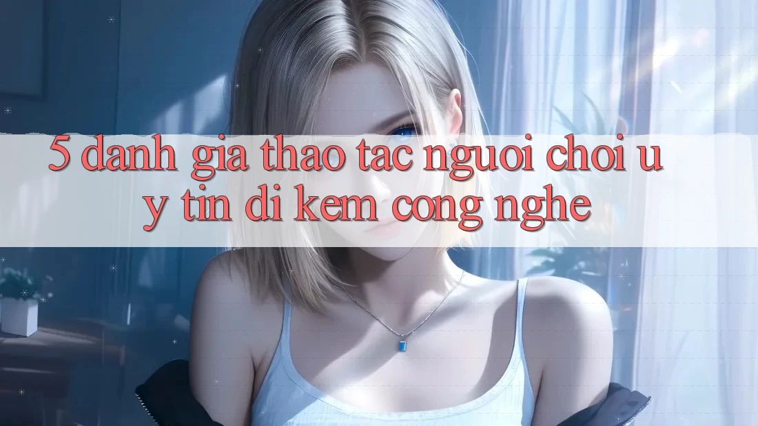 5. Đánh Giá Thao tác Người chơi: Uy Tín Đi Kèm Công Nghệ