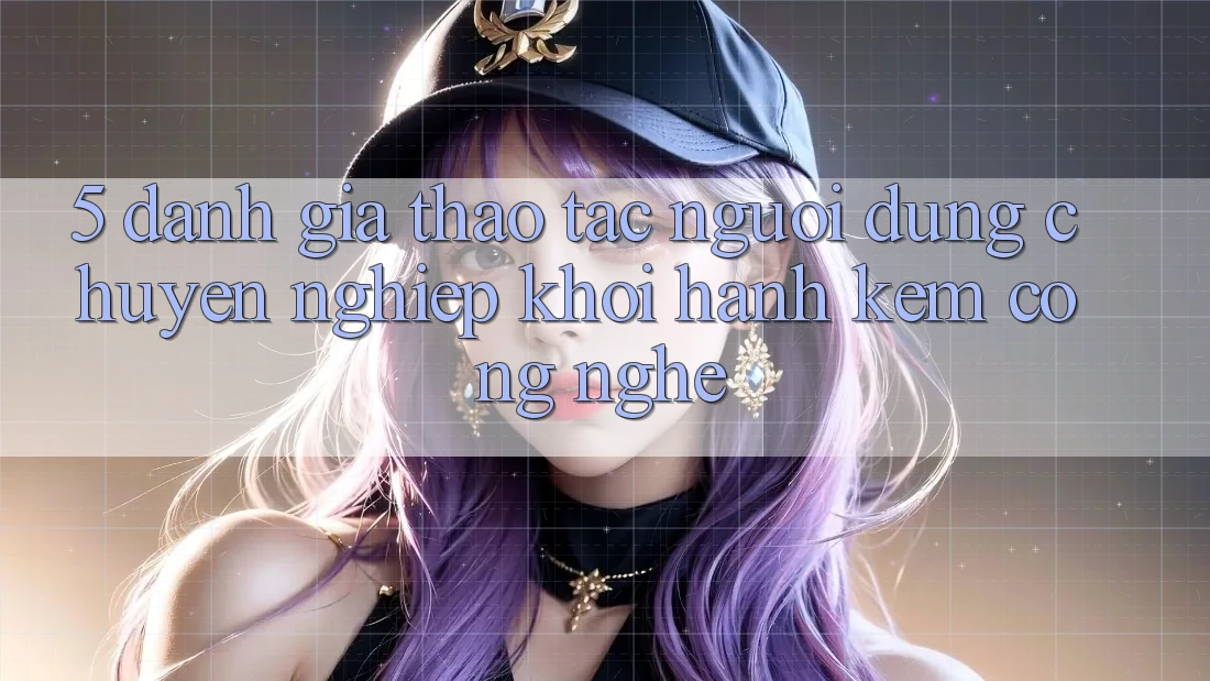 5. Đánh Giá Thao tác Người dùng: Chuyên nghiệp Khởi hành Kèm Công Nghệ