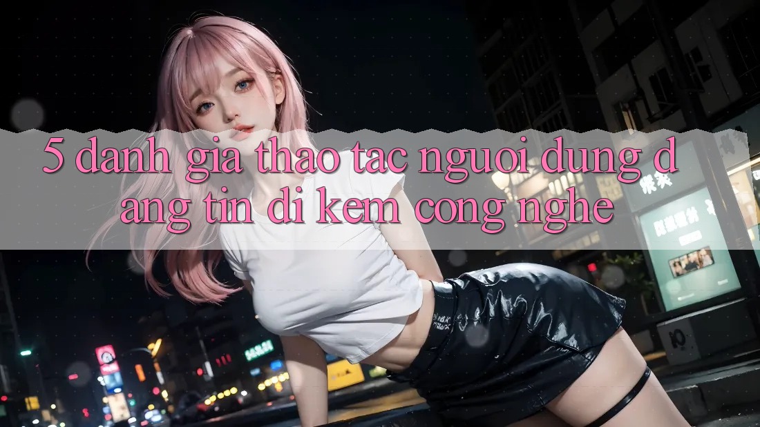 5. Đánh Giá Thao tác Người dùng: Đáng tin Đi Kèm Công Nghệ