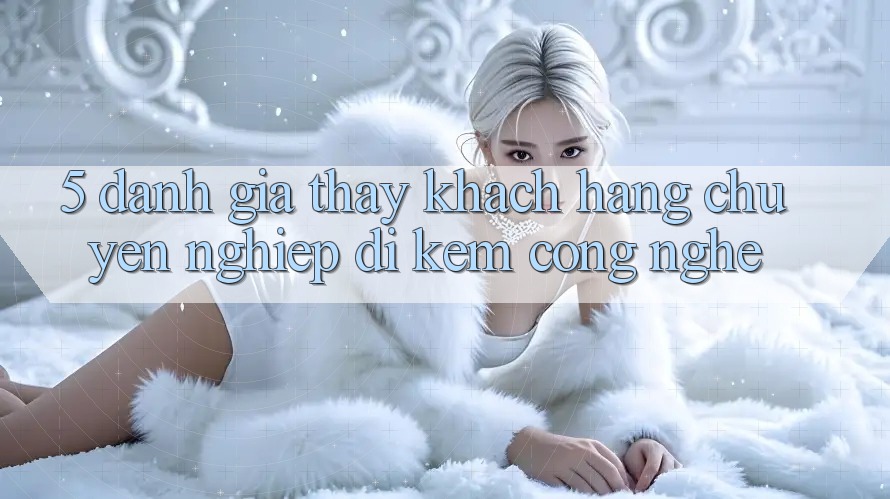 5. Đánh Giá Thấy Khách Hàng: Chuyên nghiệp Đi Kèm Công Nghệ