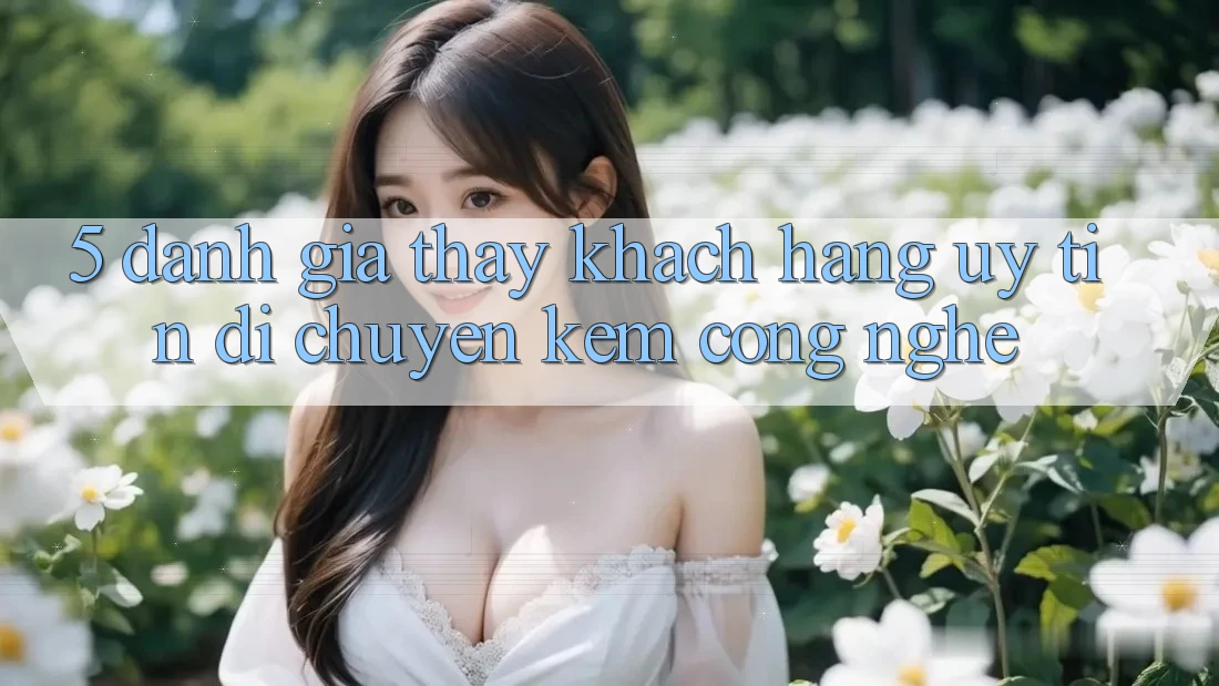 5. Đánh Giá Thấy Khách Hàng: Uy Tín Di chuyển Kèm Công Nghệ