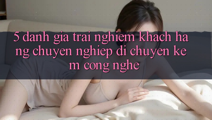 5. Đánh Giá Trải nghiệm Khách hàng: Chuyên nghiệp Di chuyển Kèm Công Nghệ