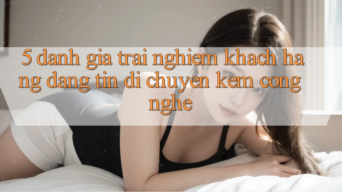5. Đánh Giá Trải Nghiệm Khách Hàng: Đáng tin Di chuyển Kèm Công Nghệ