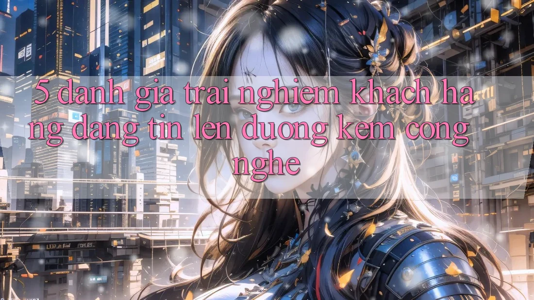 5. Đánh Giá Trải Nghiệm Khách Hàng: Đáng tin Lên đường Kèm Công Nghệ