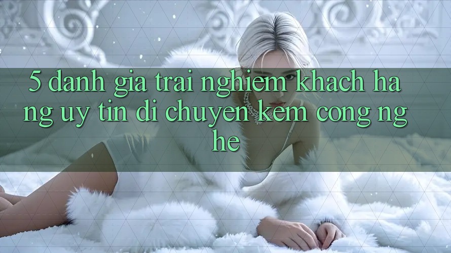 5. Đánh Giá Trải Nghiệm Khách Hàng: Uy Tín Di chuyển Kèm Công Nghệ