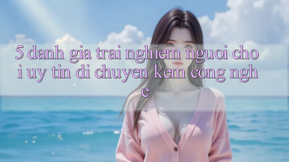 5. Đánh Giá Trải Nghiệm Người chơi: Uy Tín Di chuyển Kèm Công Nghệ