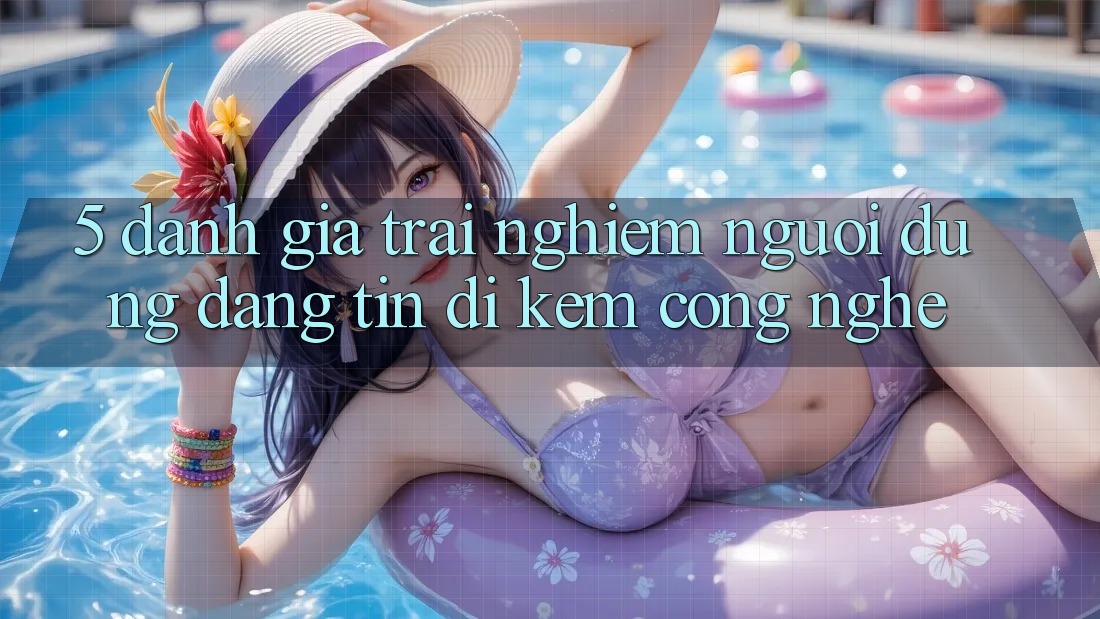 5. Đánh Giá Trải nghiệm Người dùng: Đáng tin Đi Kèm Công Nghệ