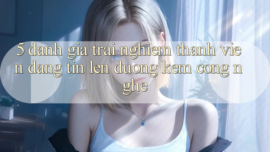 5. Đánh Giá Trải nghiệm Thành viên: Đáng tin Lên đường Kèm Công Nghệ