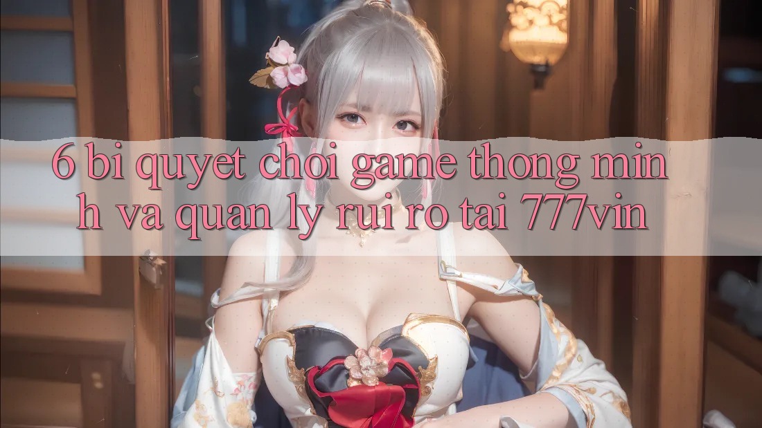 6. Bí quyết Chơi Game Thông Minh Và Quản Lý Rủi Ro Tại 777vin