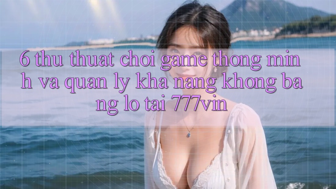 6. Thủ thuật Chơi Game Thông Minh Và Quản Lý Khả năng không bằng lỗ Tại 777vin