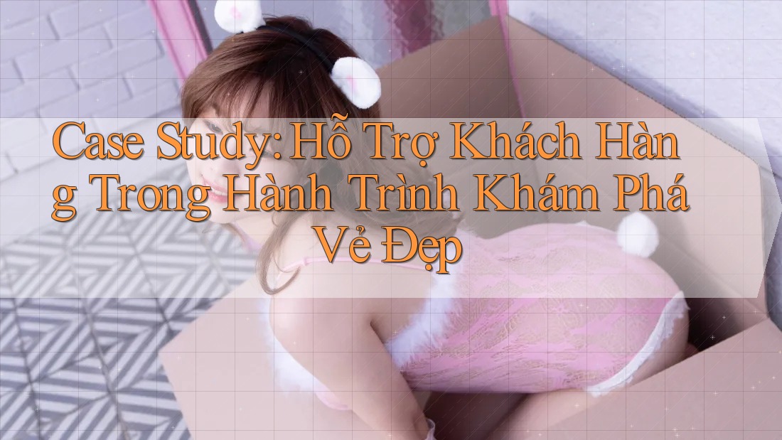 Case Study: Hỗ Trợ Khách Hàng Trong Hành Trình Khám Phá Vẻ Đẹp
