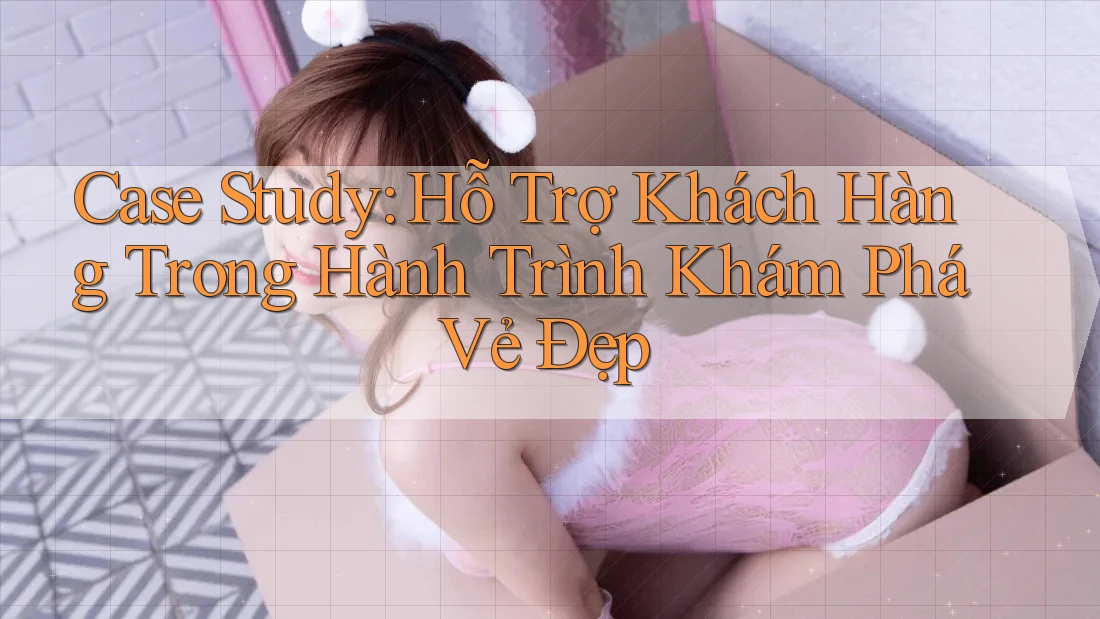 Case Study: Hỗ Trợ Khách Hàng Trong Hành Trình Khám Phá Vẻ Đẹp