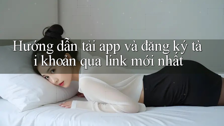 Hướng dẫn tải app và đăng ký tài khoản qua link mới nhất