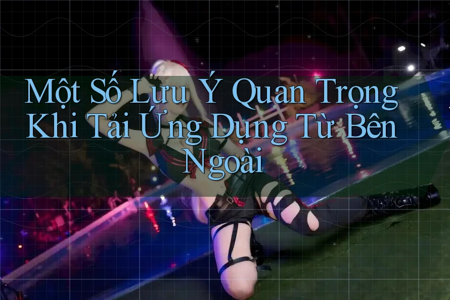 Một số lưu ý quan trọng khi tải ứng dụng từ bên ngoài