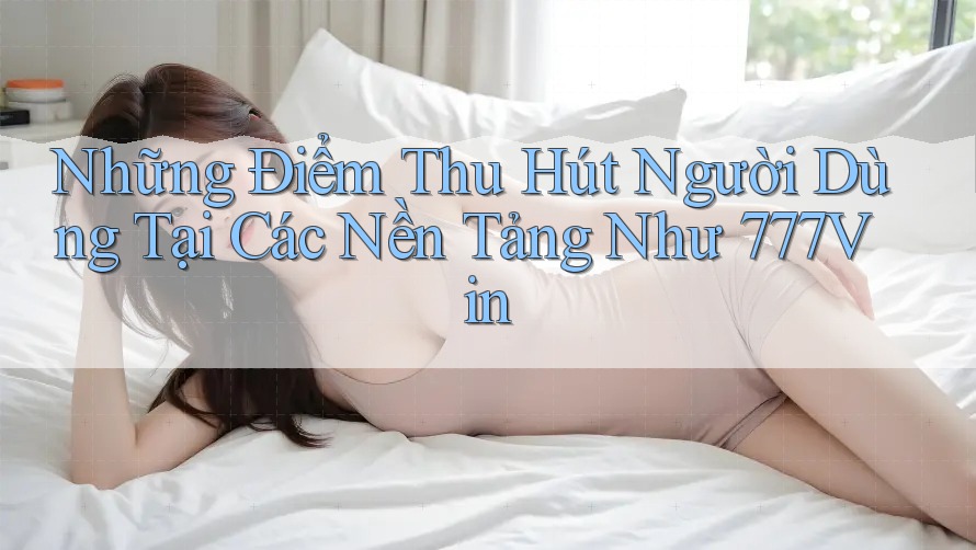 Những Điểm Thu Hút Người Dùng Tại Các Nền Tảng Như 777Vin