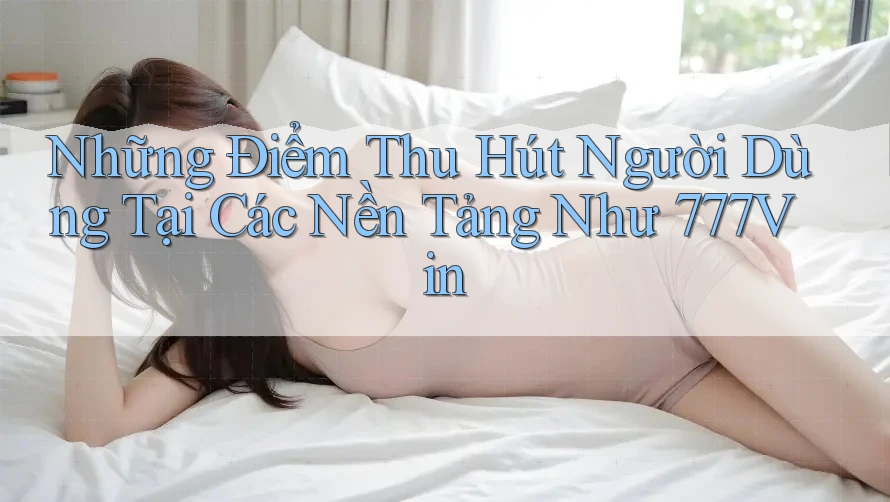Những Điểm Thu Hút Người Dùng Tại Các Nền Tảng Như 777Vin