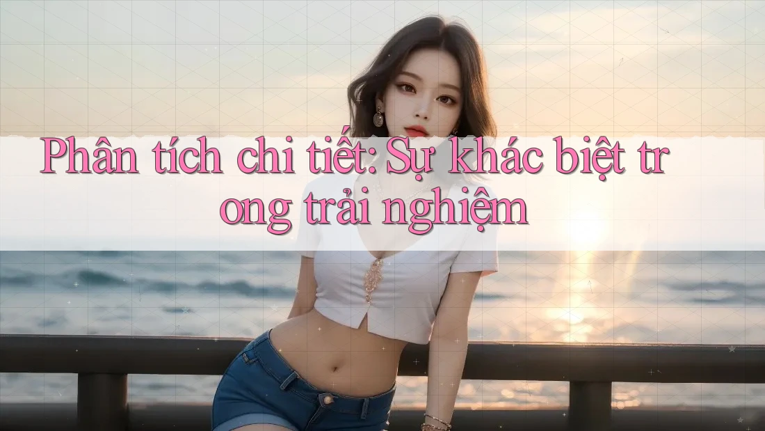 Phân tích chi tiết: Sự khác biệt trong trải nghiệm