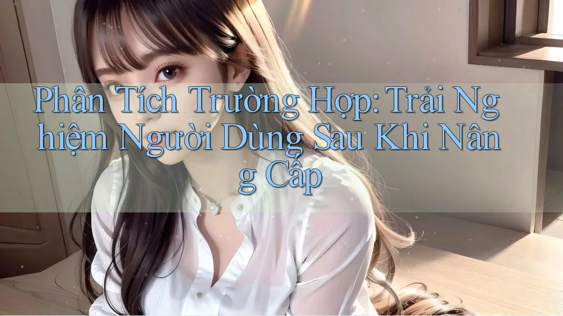 Phân Tích Trường Hợp: Trải Nghiệm Người Dùng Sau Khi Nâng Cấp