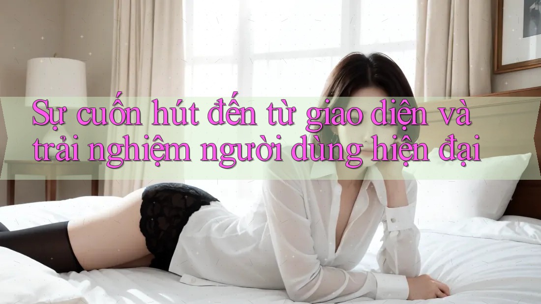 Sự cuốn hút đến từ giao diện và trải nghiệm người dùng hiện đại