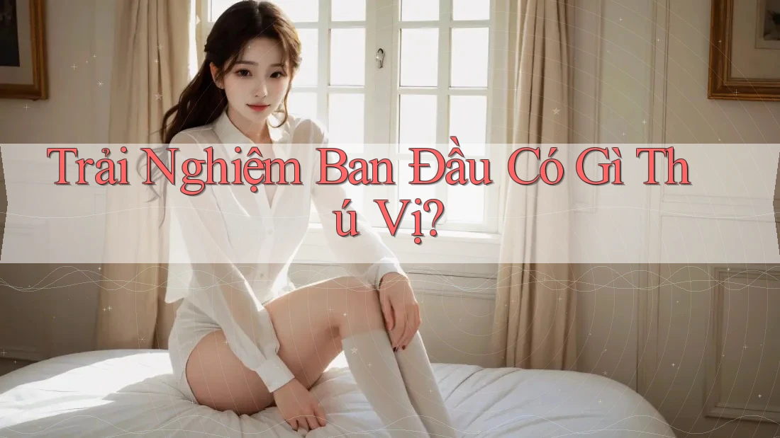 Trải Nghiệm Ban Đầu Có Gì Thú Vị?
