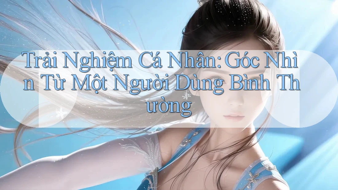 Trải Nghiệm Cá Nhân: Góc Nhìn Từ Một Người Dùng Bình Thường