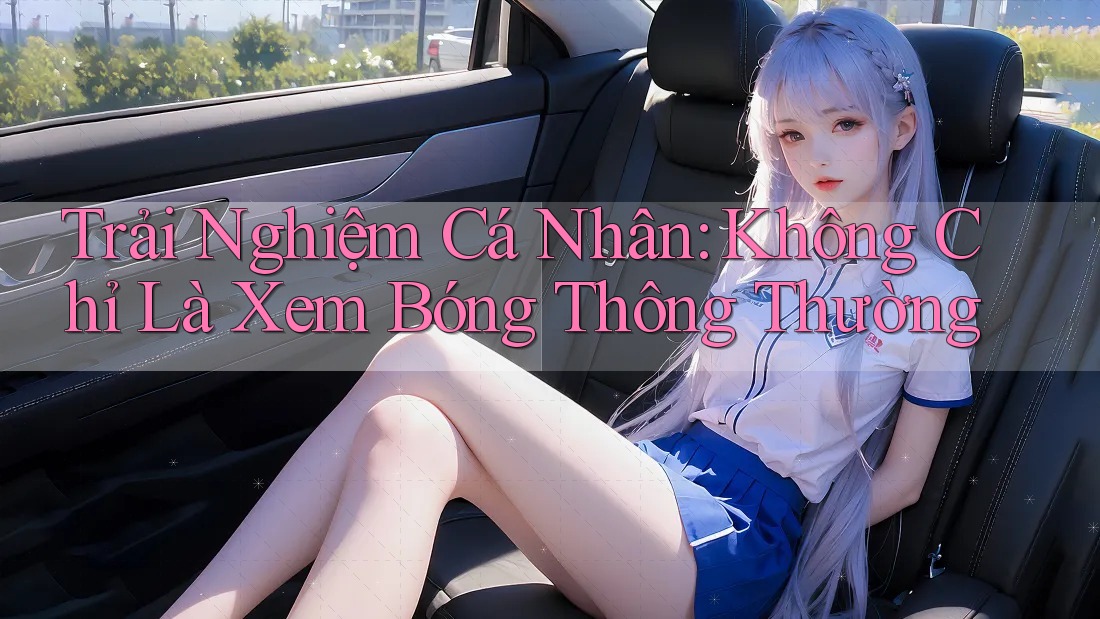 Trải Nghiệm Cá Nhân: Không Chỉ Là Xem Bóng Thông Thường