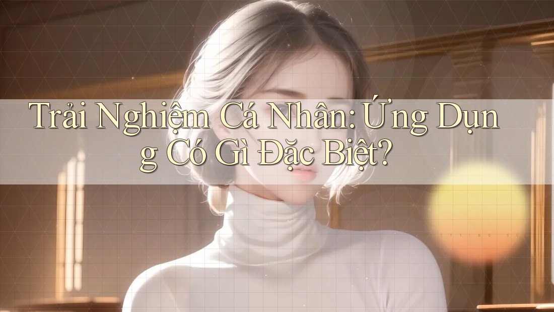 Trải Nghiệm Cá Nhân: Ứng Dụng Có Gì Đặc Biệt?