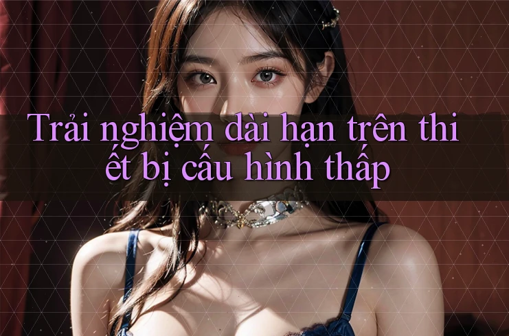 Trải nghiệm dài hạn trên thiết bị cấu hình thấp
