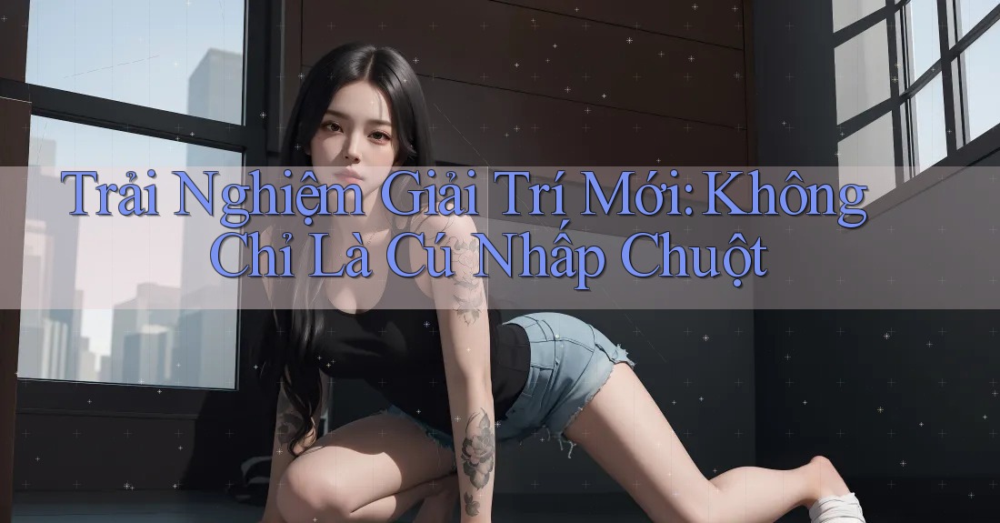 Trải Nghiệm Giải Trí Mới: Không Chỉ Là Cú Nhấp Chuột