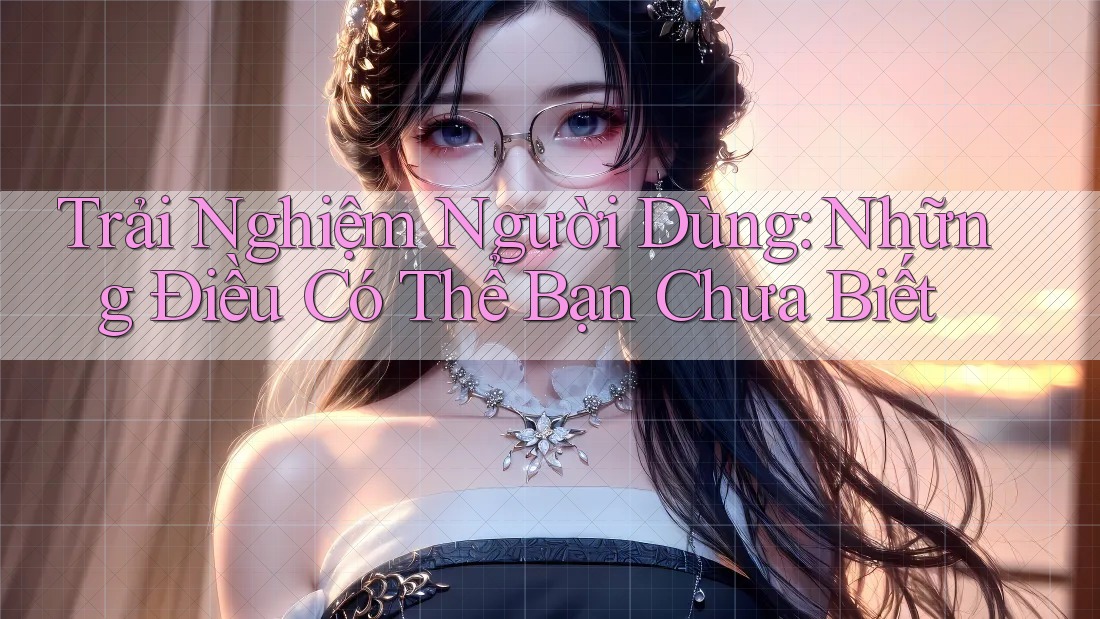 Trải Nghiệm Người Dùng: Những Điều Có Thể Bạn Chưa Biết