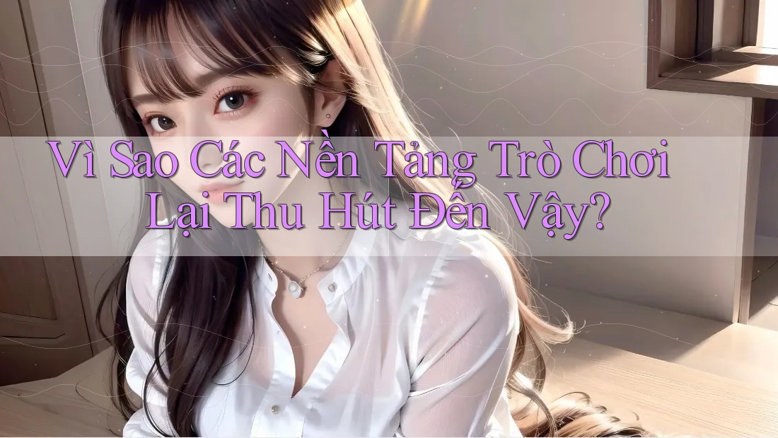 Vì Sao Các Nền Tảng Trò Chơi Lại Thu Hút Đến Vậy?