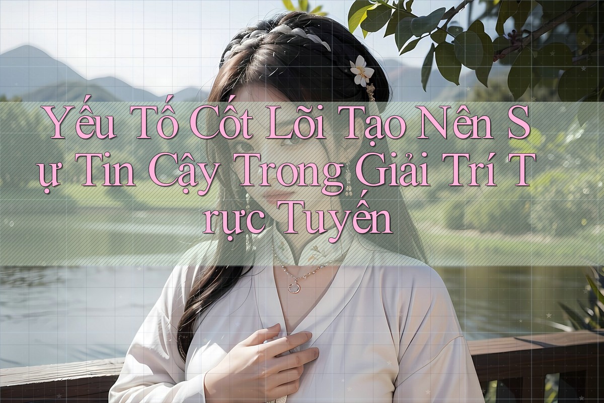 Yếu Tố Cốt Lõi Tạo Nên Sự Tin Cậy Trong Giải Trí Trực Tuyến